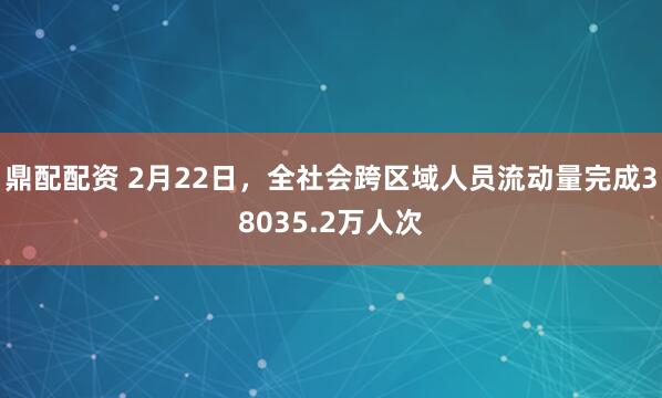 鼎配配资 2月22日，全社会跨区域人员流动量完成38035.2万人次