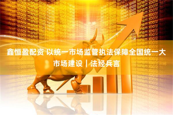 鑫恒盈配资 以统一市场监管执法保障全国统一大市场建设︱法经兵言