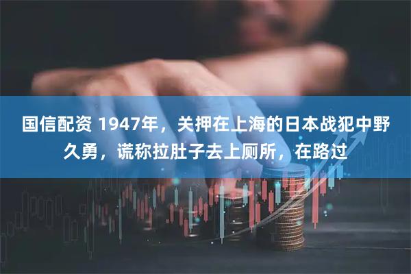 国信配资 1947年，关押在上海的日本战犯中野久勇，谎称拉肚子去上厕所，在路过