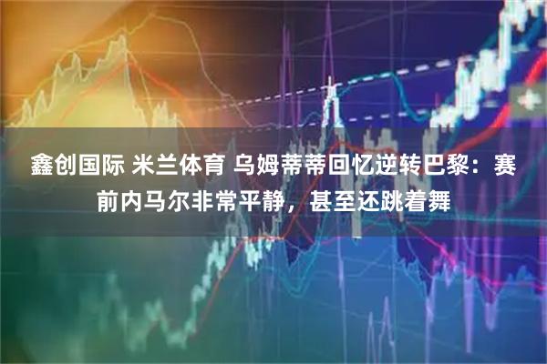 鑫创国际 米兰体育 乌姆蒂蒂回忆逆转巴黎：赛前内马尔非常平静，甚至还跳着舞
