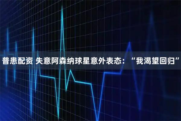 普患配资 失意阿森纳球星意外表态：“我渴望回归”