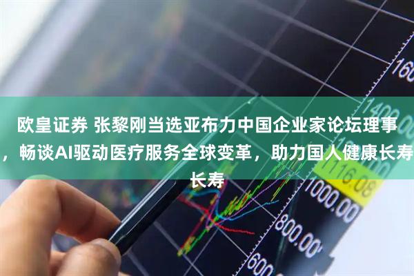 欧皇证券 张黎刚当选亚布力中国企业家论坛理事，畅谈AI驱动医疗服务全球变革，助力国人健康长寿