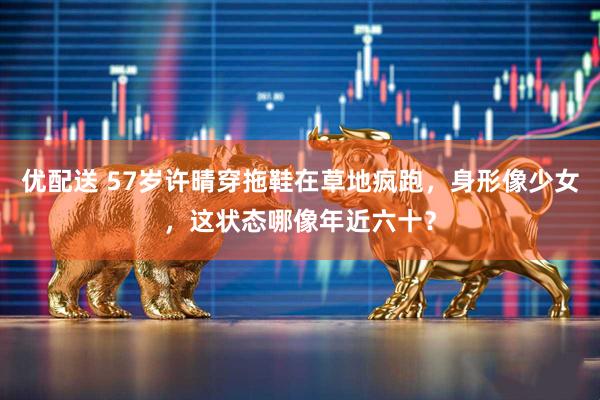 优配送 57岁许晴穿拖鞋在草地疯跑，身形像少女，这状态哪像年近六十？