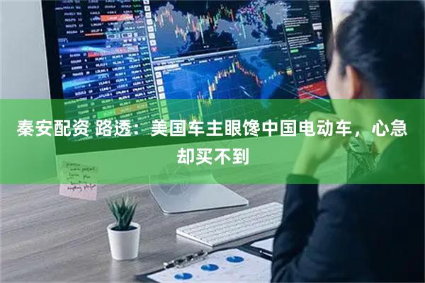 秦安配资 路透：美国车主眼馋中国电动车，心急却买不到