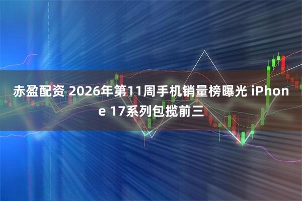 赤盈配资 2026年第11周手机销量榜曝光 iPhone 17系列包揽前三