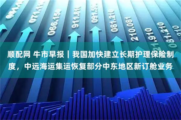 顺配网 牛市早报｜我国加快建立长期护理保险制度，中远海运集运恢复部分中东地区新订舱业务