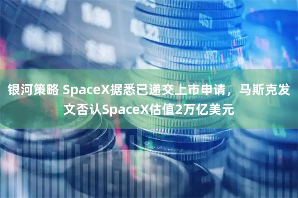 银河策略 SpaceX据悉已递交上市申请，马斯克发文否认SpaceX估值2万亿美元