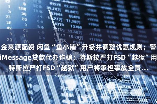 金来源配资 闲鱼“鱼小铺”升级并调整优惠规则；警方提醒苹果用户警惕iMessage贷款代办诈骗；特斯拉严打FSD“越狱”用户将承担事故全责…