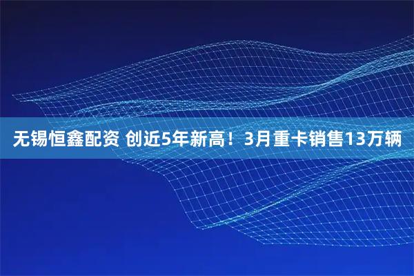 无锡恒鑫配资 创近5年新高！3月重卡销售13万辆