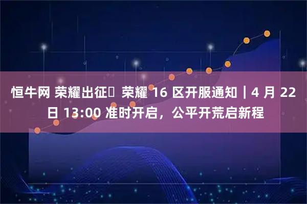 恒牛网 荣耀出征・荣耀 16 区开服通知｜4 月 22 日 13:00 准时开启，公平开荒启新程
