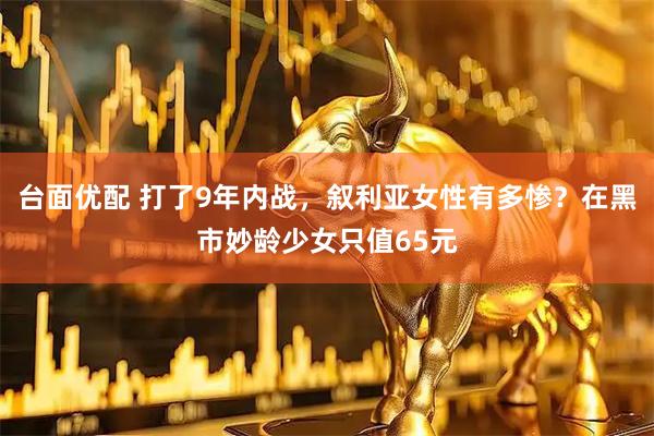 台面优配 打了9年内战，叙利亚女性有多惨？在黑市妙龄少女只值65元