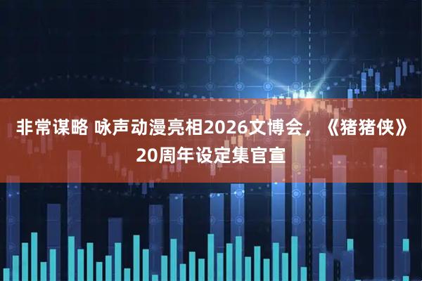 非常谋略 咏声动漫亮相2026文博会，《猪猪侠》20周年设定集官宣