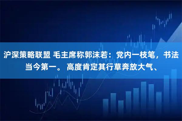 沪深策略联盟 毛主席称郭沫若：党内一枝笔，书法当今第一。 高度肯定其行草奔放大气、