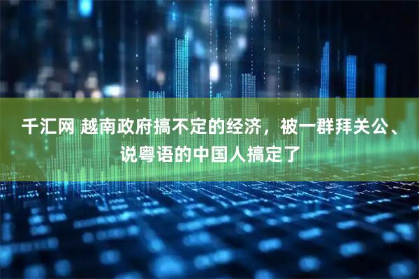 千汇网 越南政府搞不定的经济，被一群拜关公、说粤语的中国人搞定了