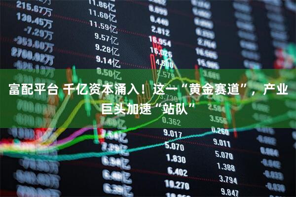 富配平台 千亿资本涌入！这一“黄金赛道”，产业巨头加速“站队”