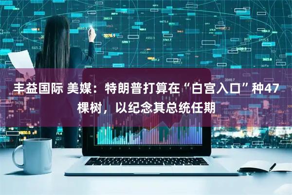 丰益国际 美媒：特朗普打算在“白宫入口”种47棵树，以纪念其总统任期