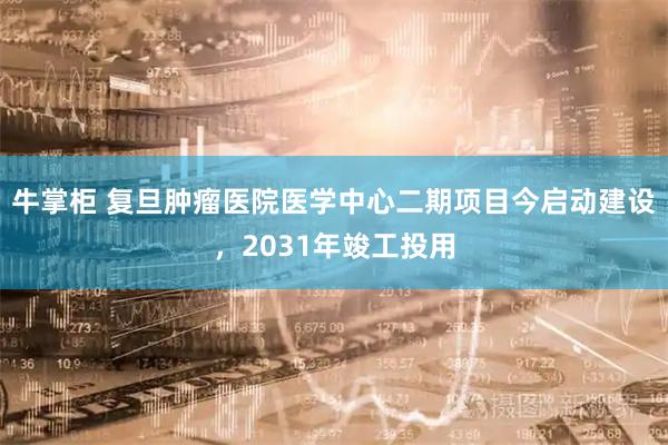 牛掌柜 复旦肿瘤医院医学中心二期项目今启动建设，2031年竣工投用