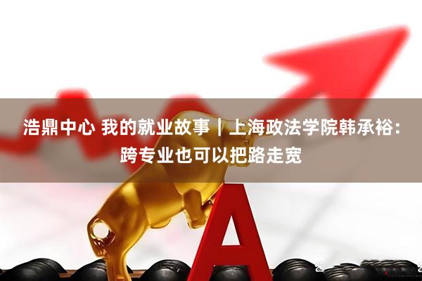 浩鼎中心 我的就业故事｜上海政法学院韩承裕：跨专业也可以把路走宽