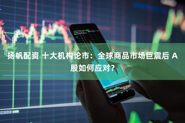 扬帆配资 十大机构论市：全球商品市场巨震后 A股如何应对？