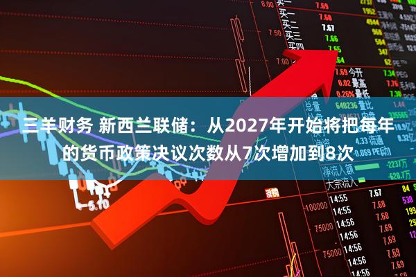 三羊财务 新西兰联储：从2027年开始将把每年的货币政策决议次数从7次增加到8次