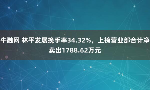 牛融网 林平发展换手率34.32%，上榜营业部合计净卖出1788.62万元