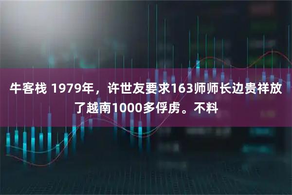 牛客栈 1979年，许世友要求163师师长边贵祥放了越南1000多俘虏。不料