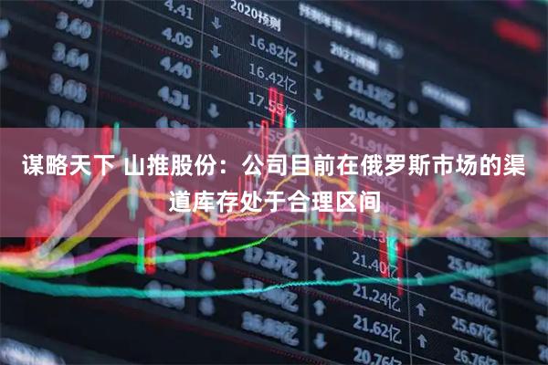 谋略天下 山推股份：公司目前在俄罗斯市场的渠道库存处于合理区间