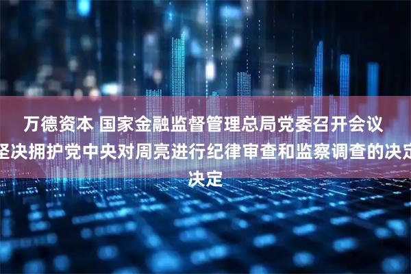 万德资本 国家金融监督管理总局党委召开会议 坚决拥护党中央对周亮进行纪律审查和监察调查的决定