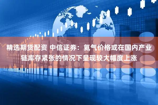 精选期货配资 中信证券：氦气价格或在国内产业链库存紧张的情况下呈现较大幅度上涨