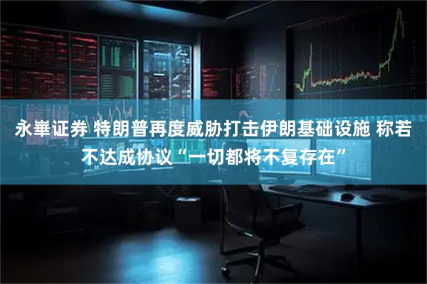 永崋证券 特朗普再度威胁打击伊朗基础设施 称若不达成协议“一切都将不复存在”