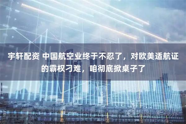 宇轩配资 中国航空业终于不忍了，对欧美适航证的霸权刁难，咱彻底掀桌子了