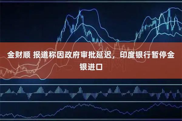 金财顺 报道称因政府审批延迟，印度银行暂停金银进口
