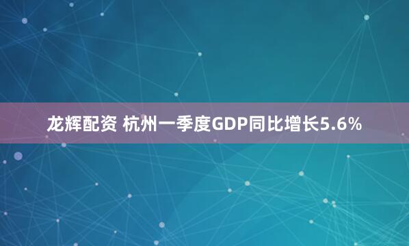龙辉配资 杭州一季度GDP同比增长5.6%