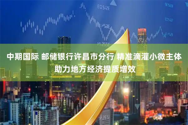 中期国际 邮储银行许昌市分行 精准滴灌小微主体 助力地方经济提质增效