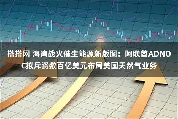 搭搭网 海湾战火催生能源新版图：阿联酋ADNOC拟斥资数百亿美元布局美国天然气业务
