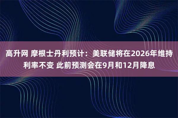 高升网 摩根士丹利预计：美联储将在2026年维持利率不变 此前预测会在9月和12月降息