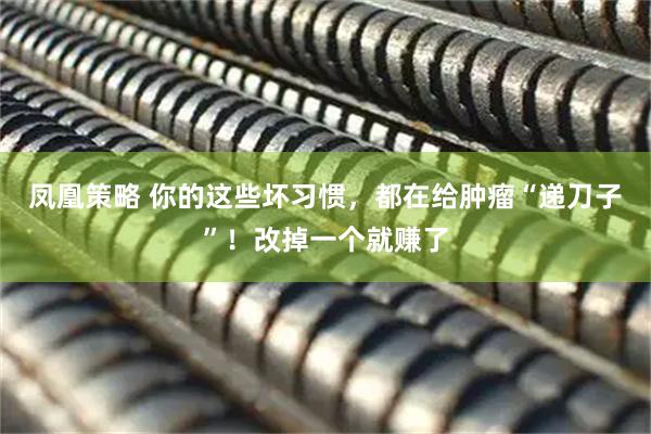 凤凰策略 你的这些坏习惯，都在给肿瘤“递刀子”！改掉一个就赚了