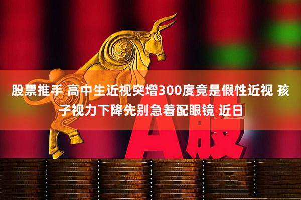 股票推手 高中生近视突增300度竟是假性近视 孩子视力下降先别急着配眼镜 近日