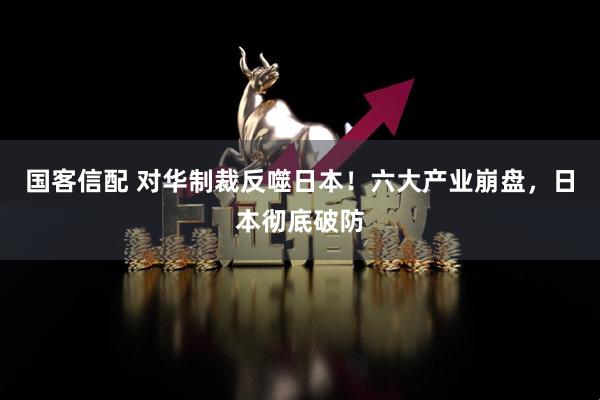 国客信配 对华制裁反噬日本！六大产业崩盘，日本彻底破防