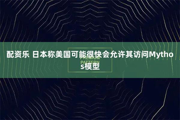 配资乐 日本称美国可能很快会允许其访问Mythos模型