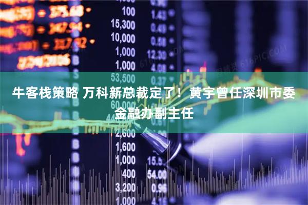 牛客栈策略 万科新总裁定了！黄宇曾任深圳市委金融办副主任