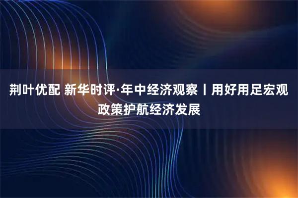 荆叶优配 新华时评·年中经济观察丨用好用足宏观政策护航经济发展