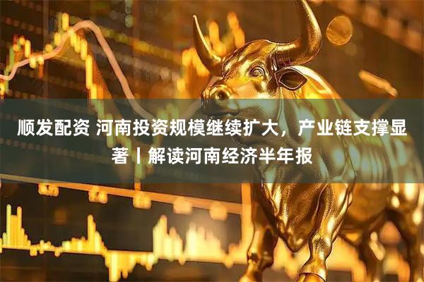 顺发配资 河南投资规模继续扩大，产业链支撑显著丨解读河南经济半年报
