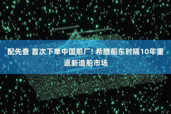配先查 首次下单中国船厂! 希腊船东时隔10年重返新造船市场