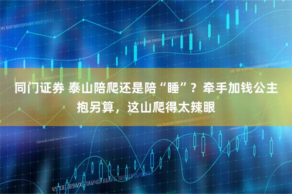 同门证券 泰山陪爬还是陪“睡”？牵手加钱公主抱另算，这山爬得太辣眼