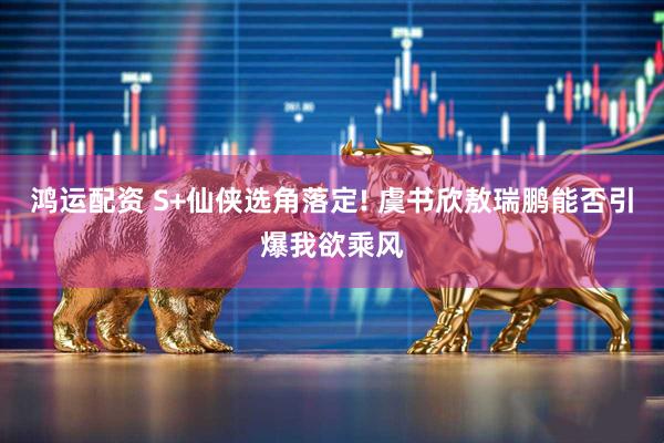 鸿运配资 S+仙侠选角落定! 虞书欣敖瑞鹏能否引爆我欲乘风