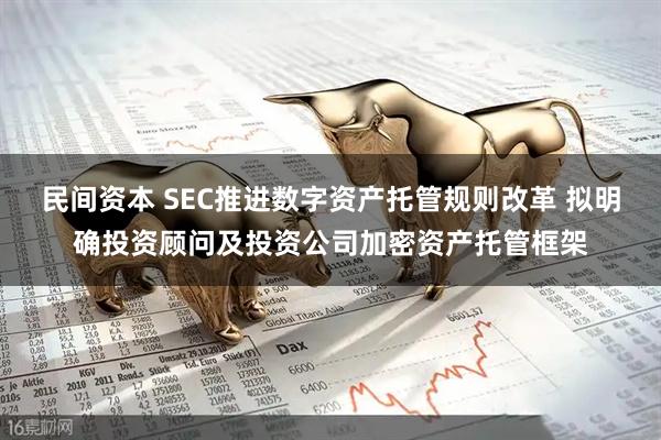 民间资本 SEC推进数字资产托管规则改革 拟明确投资顾问及投资公司加密资产托管框架