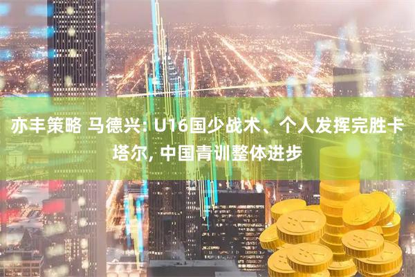 亦丰策略 马德兴: U16国少战术、个人发挥完胜卡塔尔, 中国青训整体进步